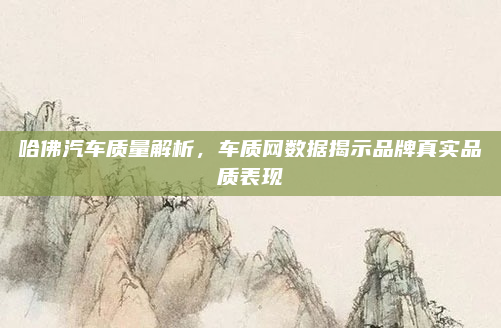 哈佛汽车质量解析，车质网数据揭示品牌真实品质表现