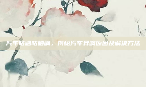 汽车咕噜咕噜响,揭秘汽车异响原因及解决方法