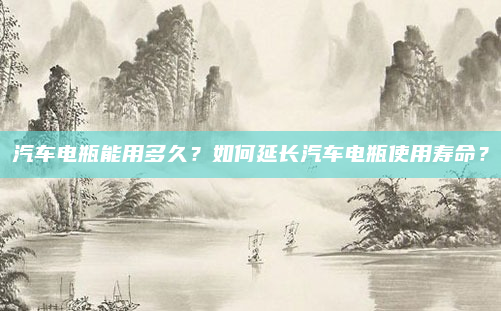 汽车电瓶能用多久?如何延长汽车电瓶使用寿命?
