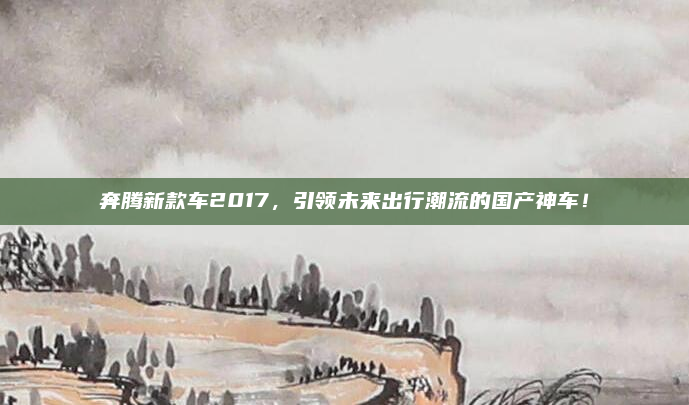 奔腾新款车2017，引领未来出行潮流的国产神车！