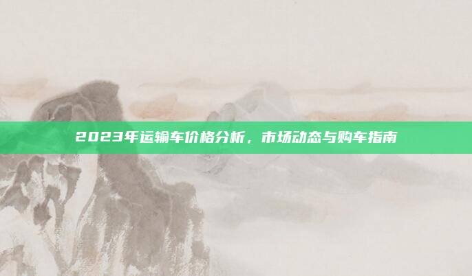 2023年运输车价格分析，市场动态与购车指南