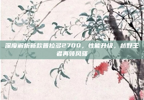 深度解析新款普拉多2700，性能升级，越野王者再领风骚