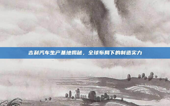 吉利汽车生产基地揭秘，全球布局下的制造实力