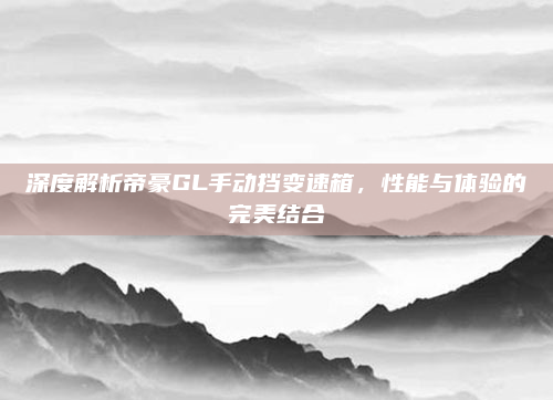 深度解析帝豪GL手动挡变速箱，性能与体验的完美结合