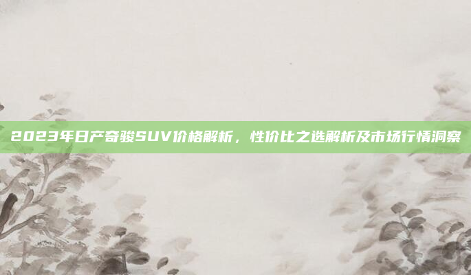 2023年日产奇骏SUV价格解析，性价比之选解析及市场行情洞察