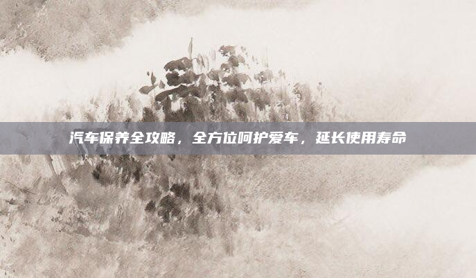 汽车保养全攻略,全方位呵护爱车,延长使用寿命