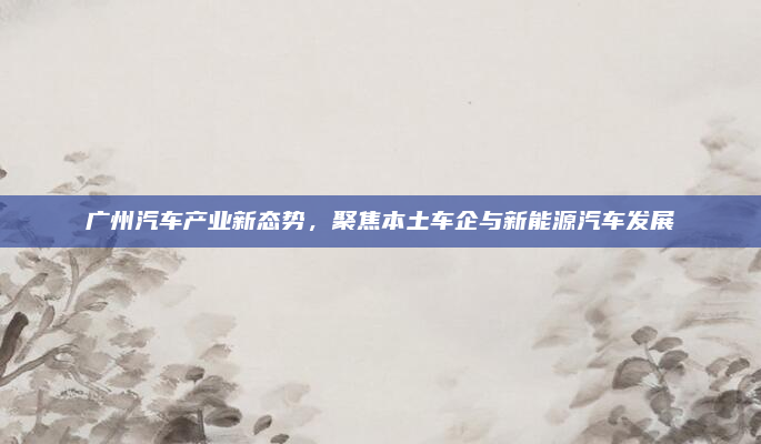 广州汽车产业新态势,聚焦本土车企与新能源汽车发展