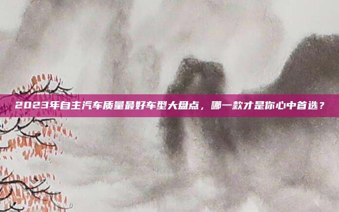 2023年自主汽车质量最好车型大盘点,哪一款才是你心中首选?