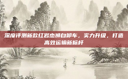 深度评测新款红岩杰狮自卸车，实力升级，打造高效运输新标杆