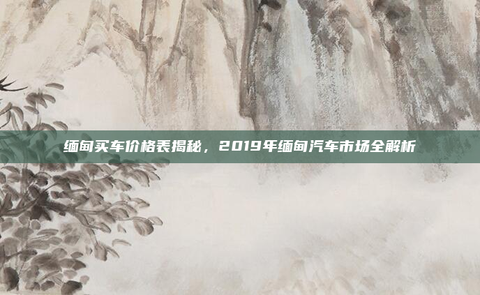 缅甸买车价格表揭秘，2019年缅甸汽车市场全解析