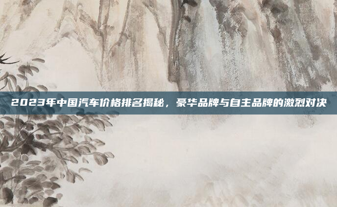 2023年中国汽车价格排名揭秘,豪华品牌与自主品牌的激烈对决