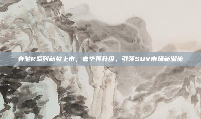 奔驰R系列新款上市,奢华再升级,引领SUV市场新潮流
