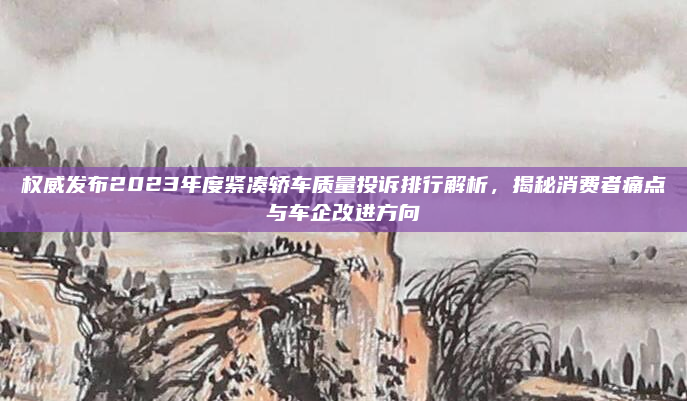 权威发布2023年度紧凑轿车质量投诉排行解析,揭秘消费者痛点与车企改进方向