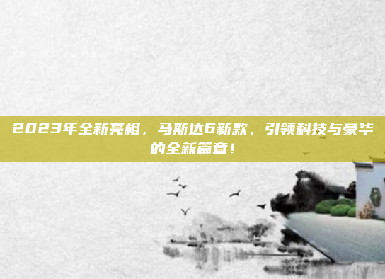 2023年全新亮相,马斯达6新款,引领科技与豪华的全新篇章!