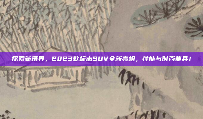 探索新境界，2023款标志SUV全新亮相，性能与时尚兼具！