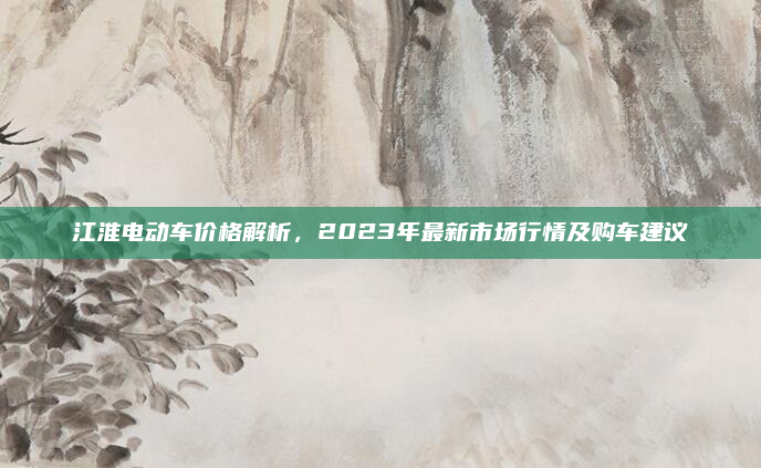 江淮电动车价格解析,2023年最新市场行情及购车建议