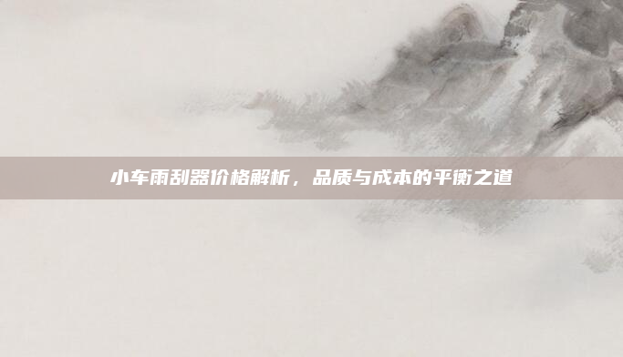 小车雨刮器价格解析,品质与成本的平衡之道