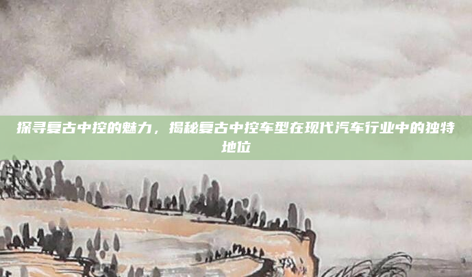 探寻复古中控的魅力，揭秘复古中控车型在现代汽车行业中的独特地位