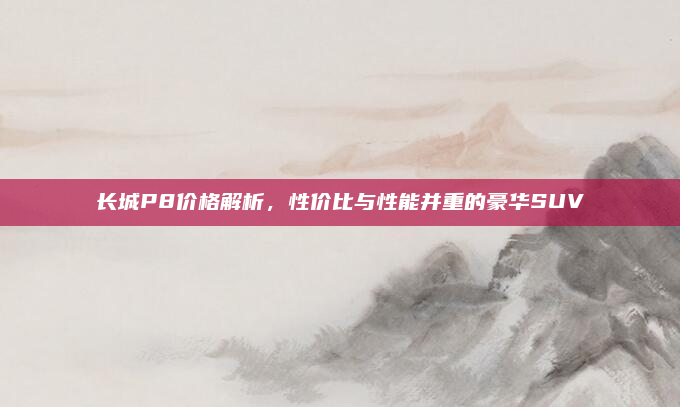 长城P8价格解析,性价比与性能并重的豪华SUV