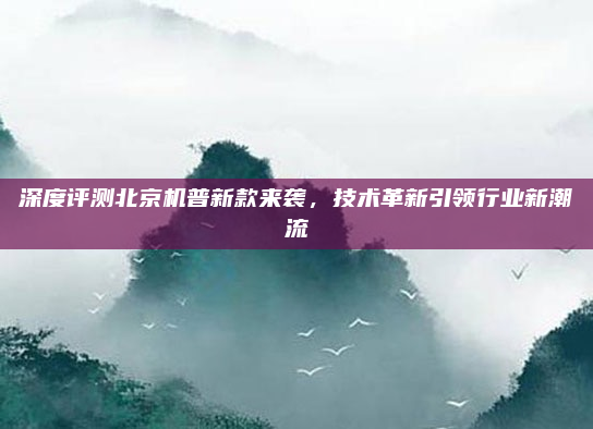 深度评测北京机普新款来袭,技术革新引领行业新潮流