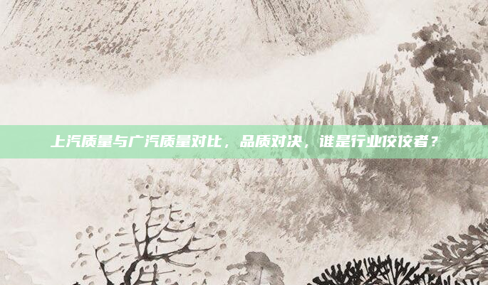 上汽质量与广汽质量对比，品质对决，谁是行业佼佼者？