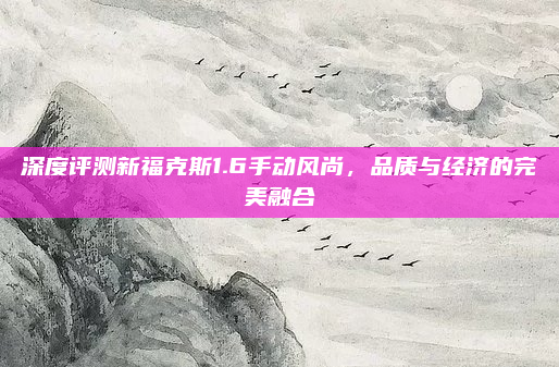 深度评测新福克斯1.6手动风尚，品质与经济的完美融合