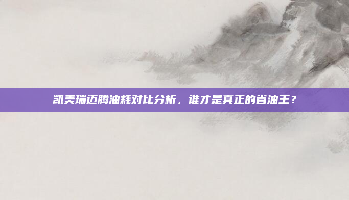 凯美瑞迈腾油耗对比分析,谁才是真正的省油王?