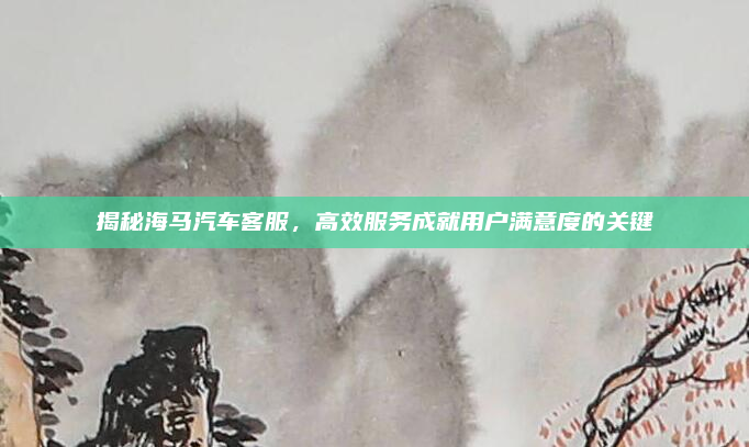 揭秘海马汽车客服，高效服务成就用户满意度的关键