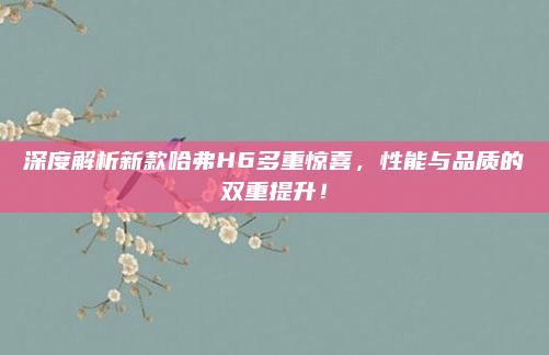 深度解析新款哈弗H6多重惊喜,性能与品质的双重提升!