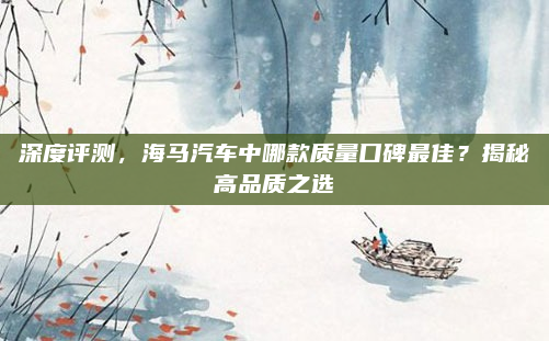深度评测，海马汽车中哪款质量口碑最佳？揭秘高品质之选