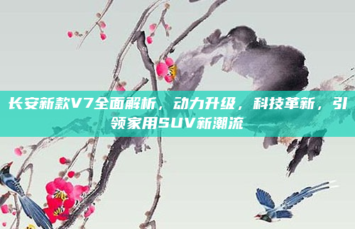 长安新款V7全面解析，动力升级，科技革新，引领家用SUV新潮流