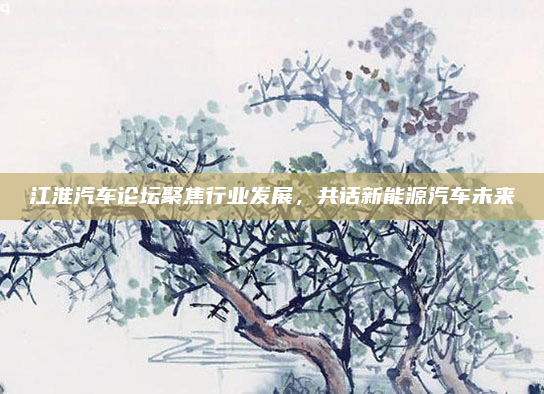 江淮汽车论坛聚焦行业发展，共话新能源汽车未来