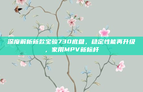 深度解析新款宝骏730底盘,稳定性能再升级,家用MPV新标杆