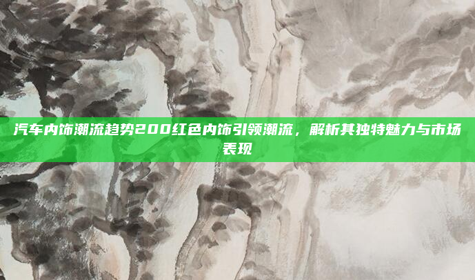 汽车内饰潮流趋势200红色内饰引领潮流,解析其独特魅力与市场表现