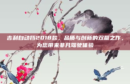 吉利自动挡2018款,品质与创新的双赢之作,为您带来非凡驾驶体验