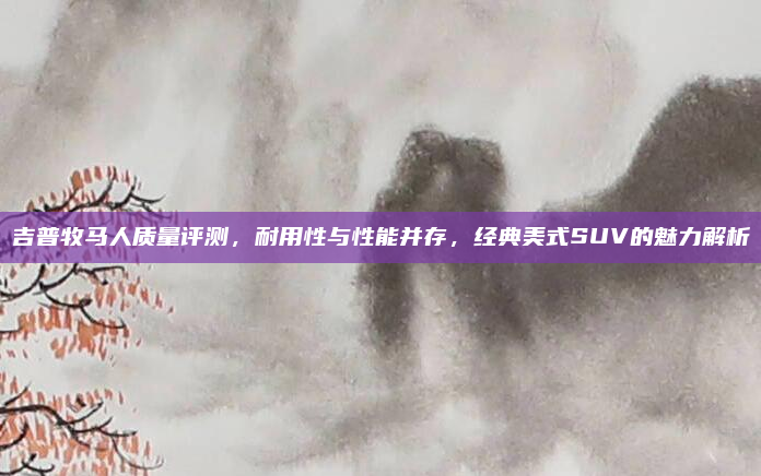 吉普牧马人质量评测,耐用性与性能并存,经典美式SUV的魅力解析