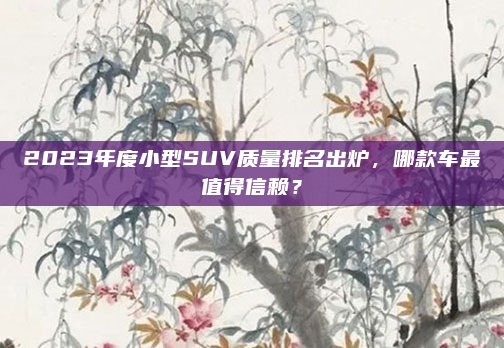 2023年度小型SUV质量排名出炉,哪款车最值得信赖?