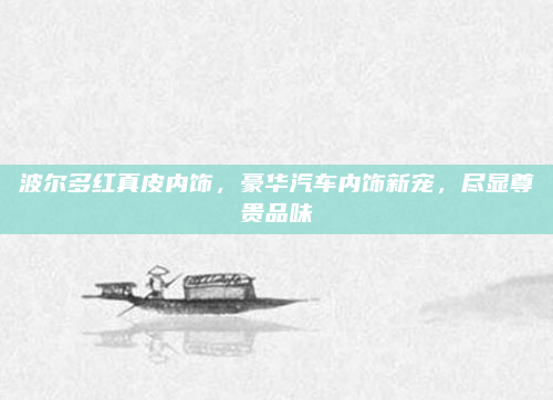 波尔多红真皮内饰,豪华汽车内饰新宠,尽显尊贵品味