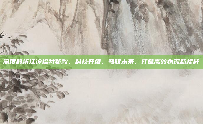 深度解析江铃福特新款，科技升级，驾驭未来，打造高效物流新标杆