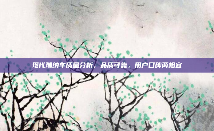 现代瑞纳车质量分析，品质可靠，用户口碑两相宜