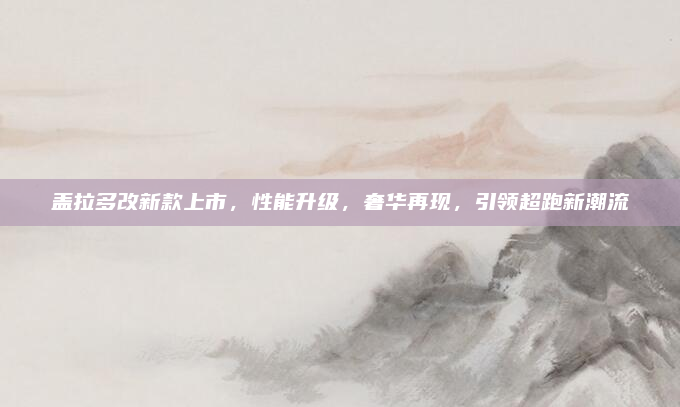 盖拉多改新款上市,性能升级,奢华再现,引领超跑新潮流