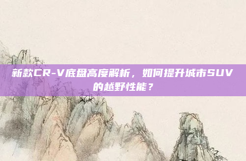 新款CR-V底盘高度解析,如何提升城市SUV的越野性能?