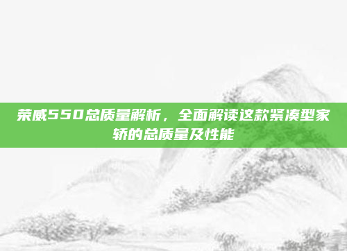 荣威550总质量解析,全面解读这款紧凑型家轿的总质量及性能
