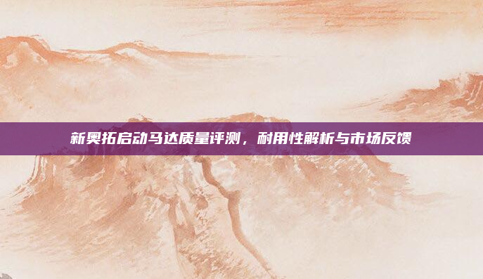 新奥拓启动马达质量评测,耐用性解析与市场反馈