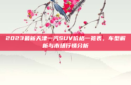 2023最新天津一汽SUV价格一览表,车型解析与市场行情分析