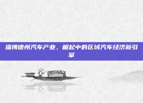 淄博德州汽车产业,崛起中的区域汽车经济新引擎