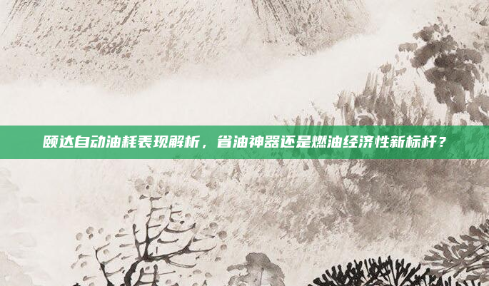 颐达自动油耗表现解析,省油神器还是燃油经济性新标杆?