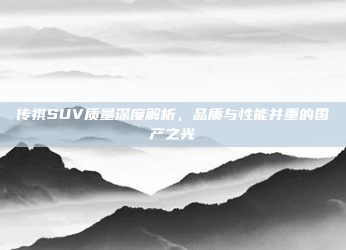 传祺SUV质量深度解析,品质与性能并重的国产之光