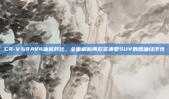 CR-V与RAV4油耗对比,全面解析两款紧凑型SUV的燃油经济性