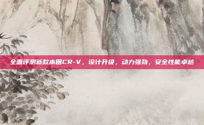 全面评测新款本田CR-V，设计升级，动力强劲，安全性能卓越
